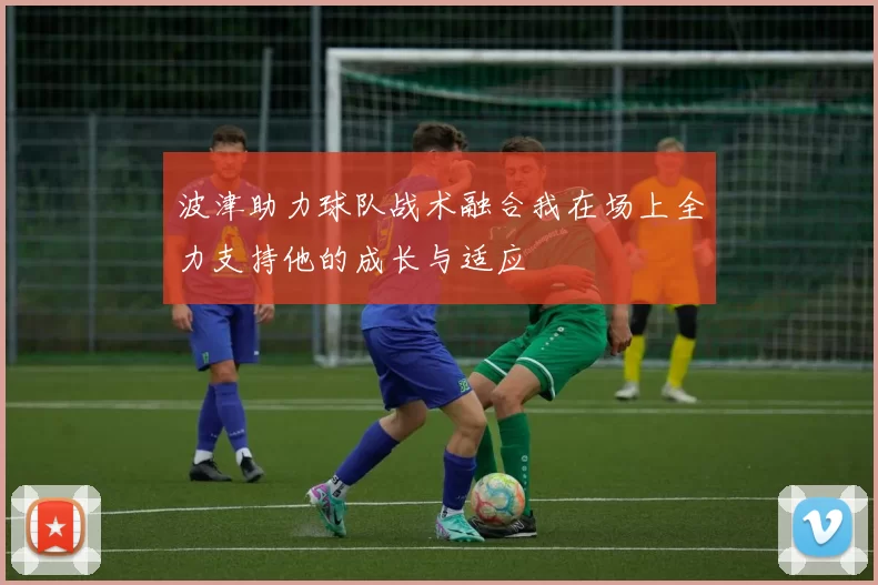 波津助力球队战术融合我在场上全力支持他的成长与适应