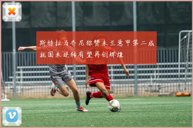 斯特拉马乔尼称赞米兰意甲第二成就国米逆转有望再创辉煌
