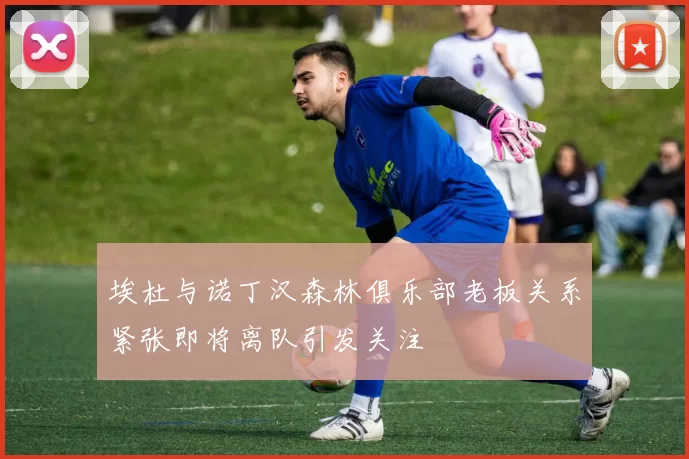埃杜与诺丁汉森林俱乐部老板关系紧张即将离队引发关注