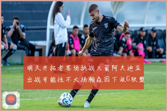 明天开拓者客场挑战火箭阿夫迪亚出战可能性不大杨瀚森因下放G联盟缺席