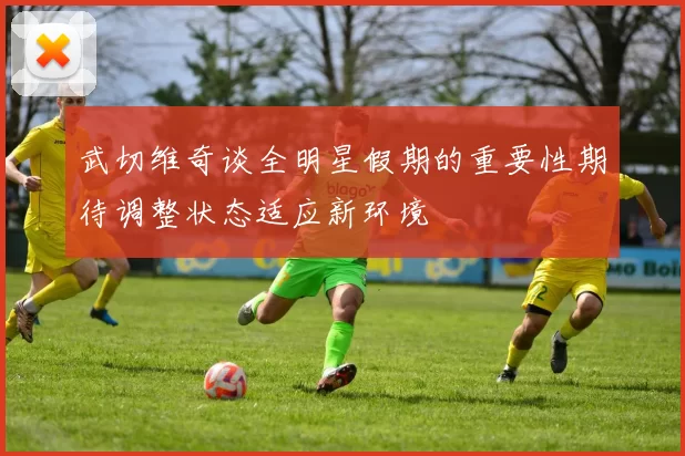 武切维奇谈全明星假期的重要性期待调整状态适应新环境