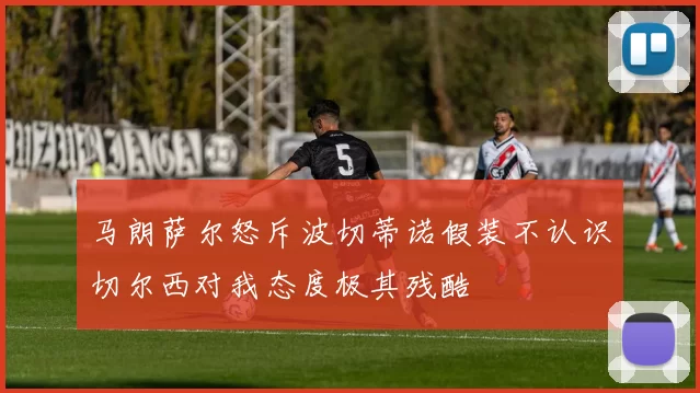 马朗萨尔怒斥波切蒂诺假装不认识切尔西对我态度极其残酷