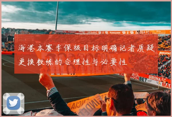 海港本赛季保级目标明确记者质疑更换教练的合理性与必要性