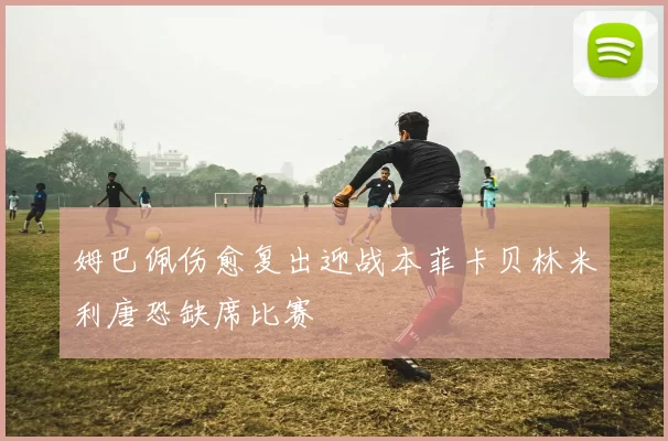 姆巴佩伤愈复出迎战本菲卡贝林米利唐恐缺席比赛