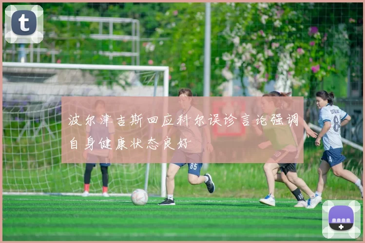 波尔津吉斯回应科尔误诊言论强调自身健康状态良好