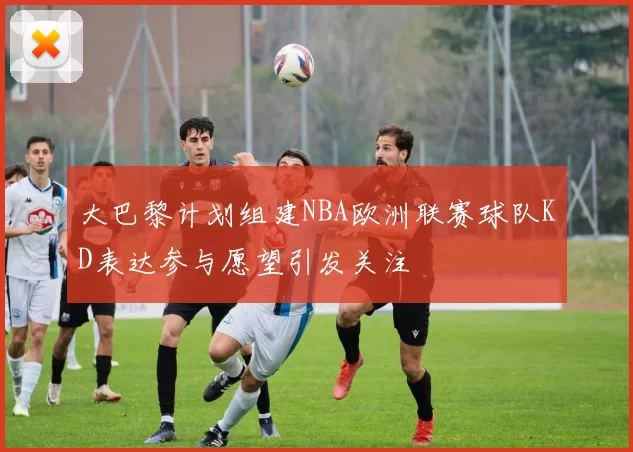大巴黎计划组建NBA欧洲联赛球队KD表达参与愿望引发关注
