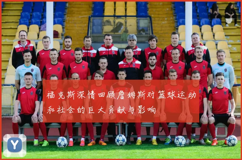 福克斯深情回顾詹姆斯对篮球运动和社会的巨大贡献与影响